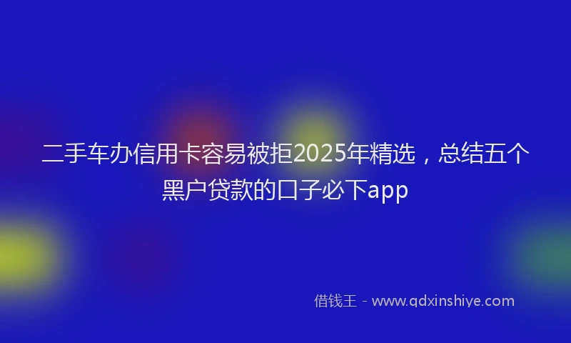 二手车办信用卡容易被拒2025年精选，总结五个黑户贷款的口子必下app