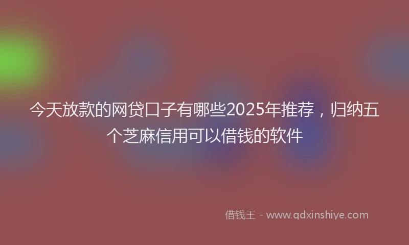 今天放款的网贷口子有哪些2025年推荐，归纳五个芝麻信用可以借钱的软件