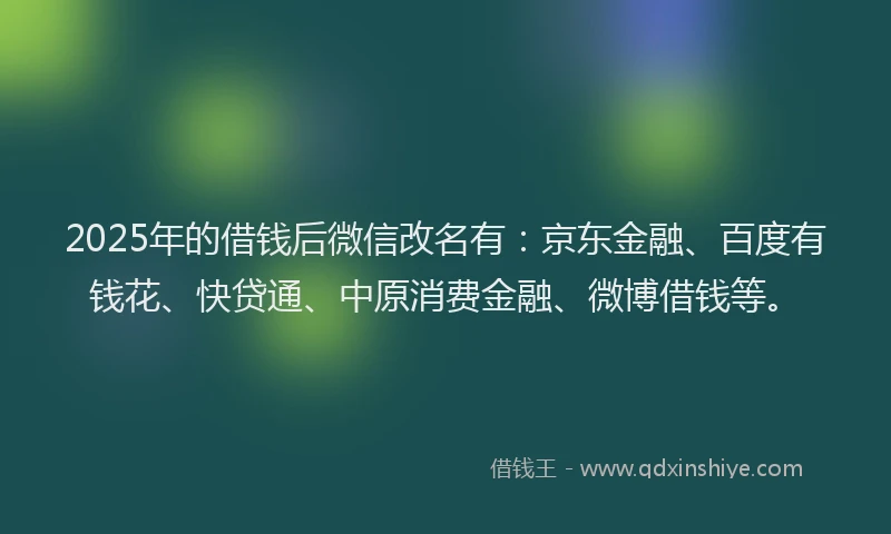2025年的借钱后微信改名有：京东金融、百度有钱花、快贷通、中原消费金融、微博借钱等。