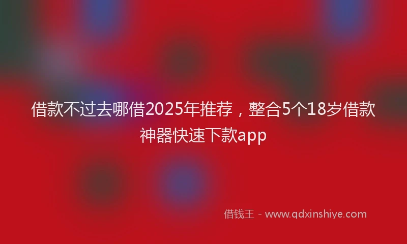 借款不过去哪借2025年推荐，整合5个18岁借款神器快速下款app