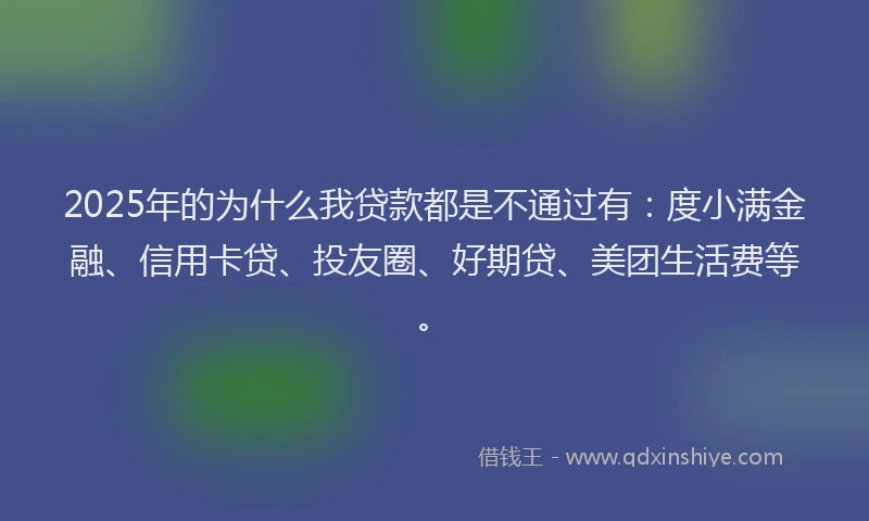 2025年的为什么我贷款都是不通过有：度小满金融、信用卡贷、投友圈、好期贷、美团生活费等。