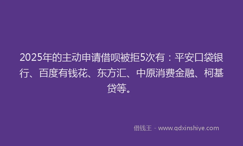 2025年的主动申请借呗被拒5次有：平安口袋银行、百度有钱花、东方汇、中原消费金融、柯基贷等。
