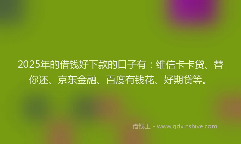 2025年的借钱好下款的口子有：维信卡卡贷、替你还、京东金融、百度有钱花、好期贷等。