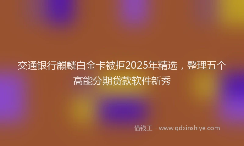 交通银行麒麟白金卡被拒2025年精选，整理五个高能分期贷款软件新秀