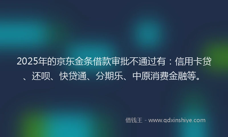 2025年的京东金条借款审批不通过有：信用卡贷、还呗、快贷通、分期乐、中原消费金融等。