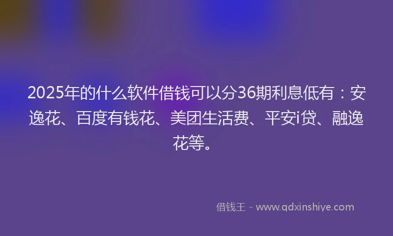 2025年的什么软件借钱可以分36期利息低有：安逸花、百度有钱花、美团生活费、平安i贷、融逸花等。