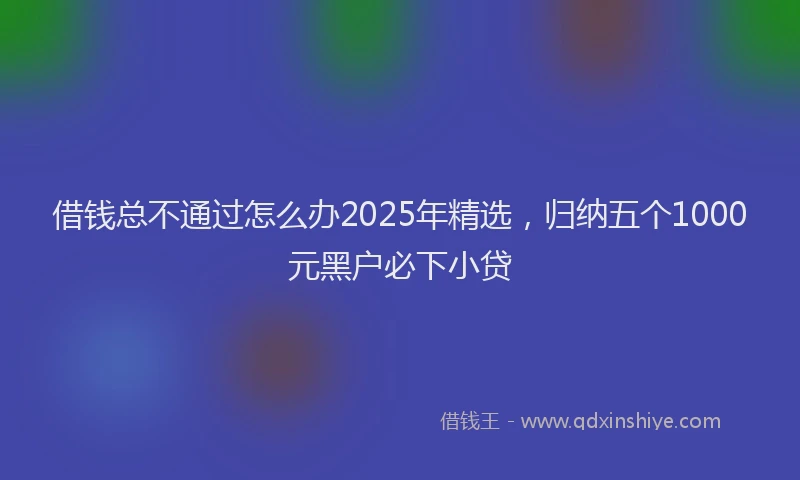 借钱总不通过怎么办2025年精选，归纳五个1000元黑户必下小贷