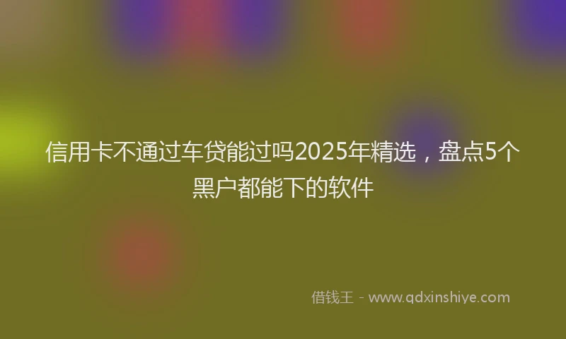 信用卡不通过车贷能过吗2025年精选，盘点5个黑户都能下的软件