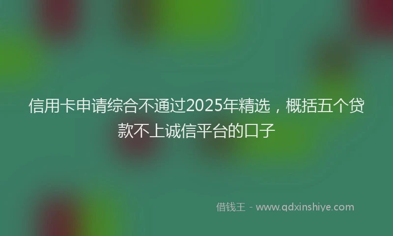 信用卡申请综合不通过2025年精选，概括五个贷款不上诚信平台的口子