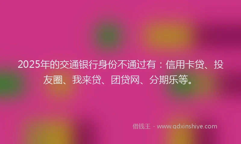 2025年的交通银行身份不通过有：信用卡贷、投友圈、我来贷、团贷网、分期乐等。