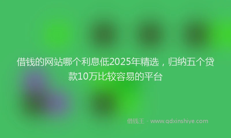借钱的网站哪个利息低2025年精选，归纳五个贷款10万比较容易的平台