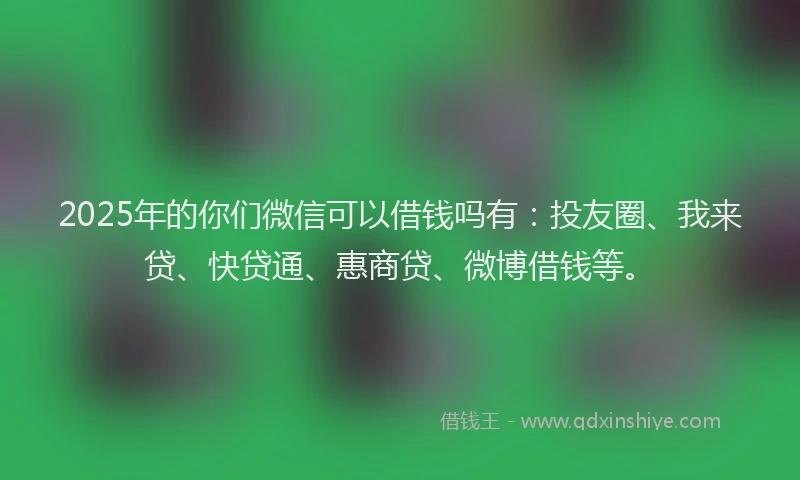 2025年的你们微信可以借钱吗有：投友圈、我来贷、快贷通、惠商贷、微博借钱等。