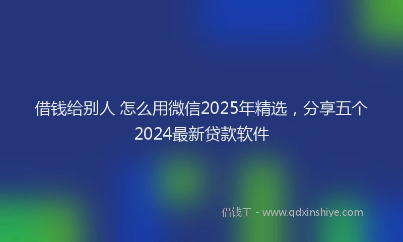 借钱给别人 怎么用微信2025年精选，分享五个2024最新贷款软件