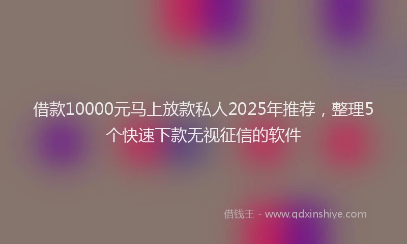 借款10000元马上放款私人2025年推荐，整理5个快速下款无视征信的软件