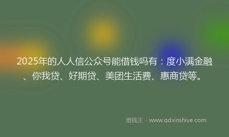 2025年的人人信公众号能借钱吗有：度小满金融、你我贷、好期贷、美团生活费、惠商贷等。