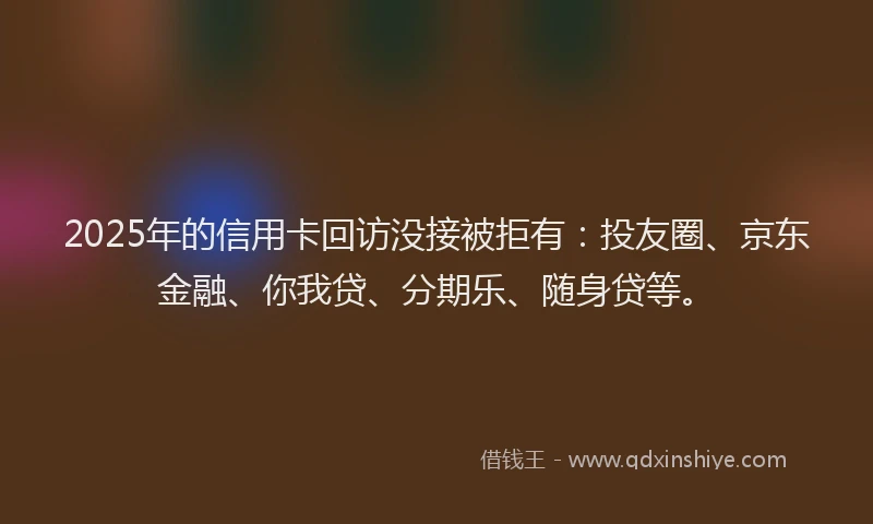 2025年的信用卡回访没接被拒有：投友圈、京东金融、你我贷、分期乐、随身贷等。