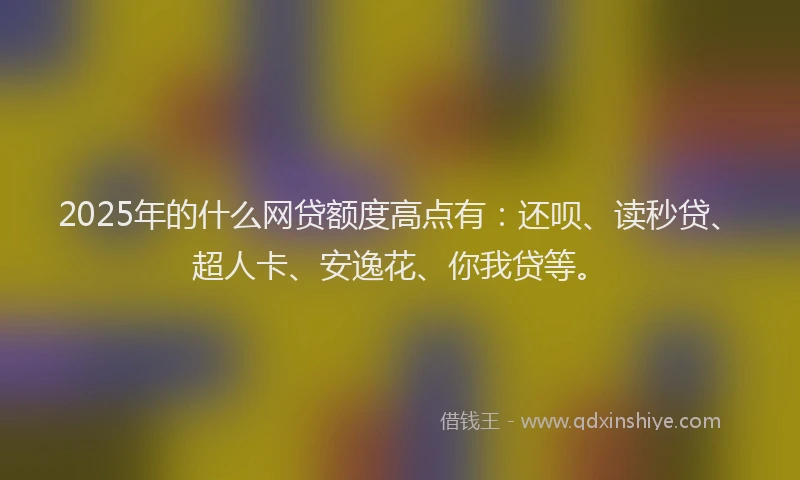 2025年的什么网贷额度高点有：还呗、读秒贷、超人卡、安逸花、你我贷等。