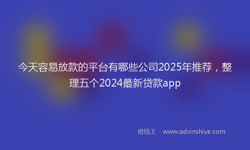 今天容易放款的平台有哪些公司2025年推荐，整理五个2024最新贷款app