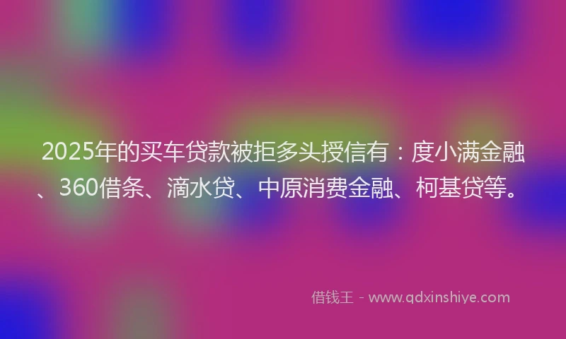 2025年的买车贷款被拒多头授信有：度小满金融、360借条、滴水贷、中原消费金融、柯基贷等。