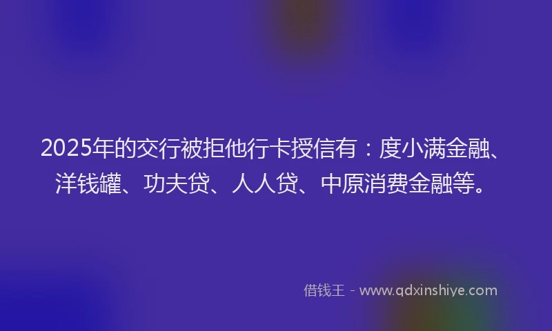 2025年的交行被拒他行卡授信有：度小满金融、洋钱罐、功夫贷、人人贷、中原消费金融等。