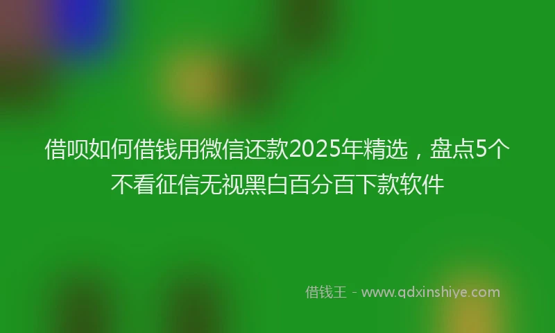 借呗如何借钱用微信还款2025年精选，盘点5个不看征信无视黑白百分百下款软件
