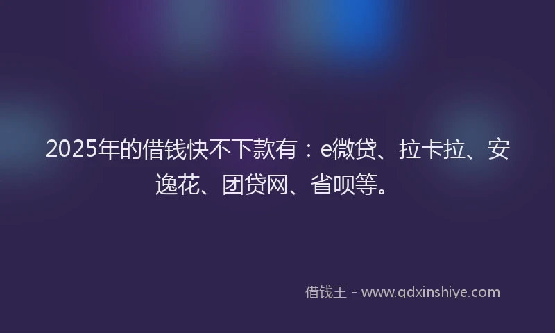 2025年的借钱快不下款有：e微贷、拉卡拉、安逸花、团贷网、省呗等。