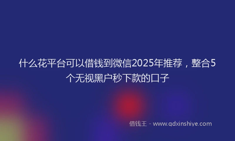 什么花平台可以借钱到微信2025年推荐，整合5个无视黑户秒下款的口子
