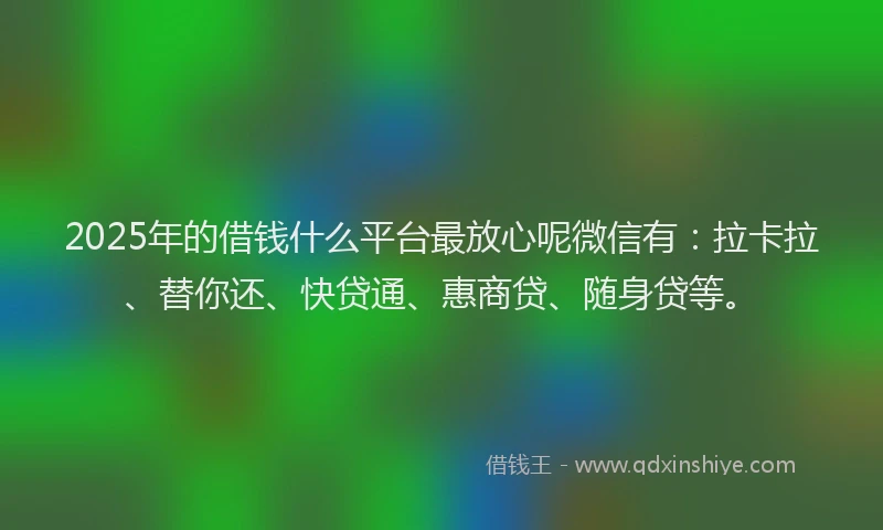 2025年的借钱什么平台最放心呢微信有：拉卡拉、替你还、快贷通、惠商贷、随身贷等。