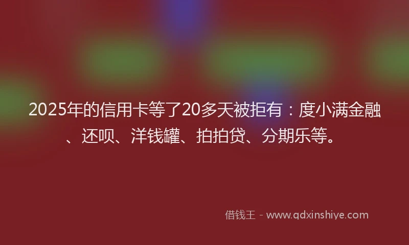 2025年的信用卡等了20多天被拒有：度小满金融、还呗、洋钱罐、拍拍贷、分期乐等。