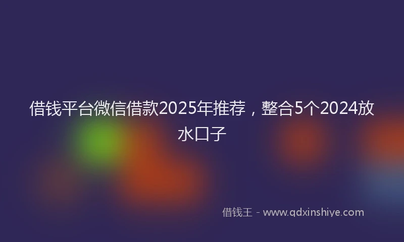 借钱平台微信借款2025年推荐，整合5个2024放水口子