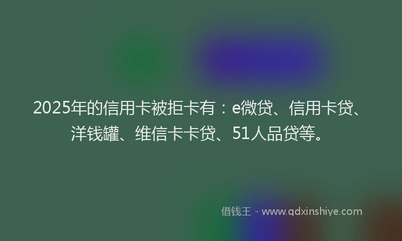 2025年的信用卡被拒卡有：e微贷、信用卡贷、洋钱罐、维信卡卡贷、51人品贷等。