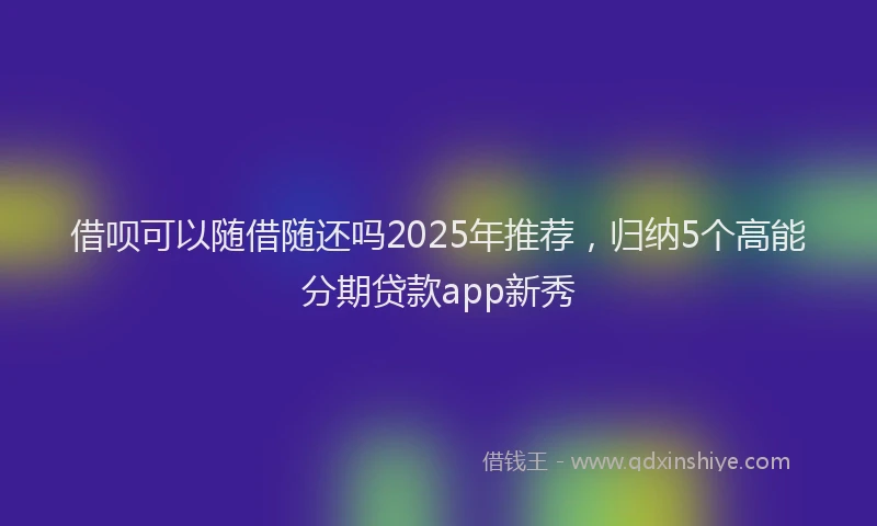 借呗可以随借随还吗2025年推荐，归纳5个高能分期贷款app新秀