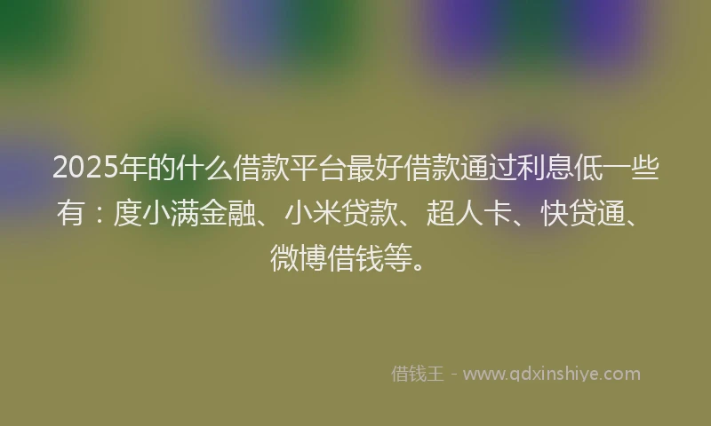 2025年的什么借款平台最好借款通过利息低一些有：度小满金融、小米贷款、超人卡、快贷通、微博借钱等。
