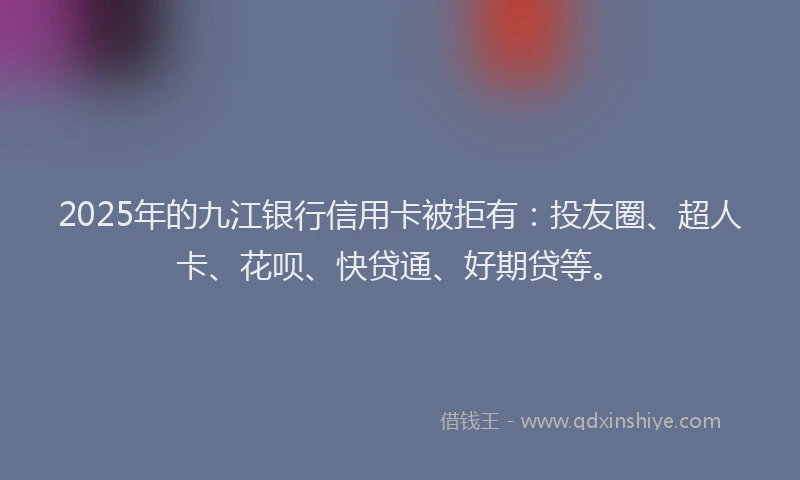 2025年的九江银行信用卡被拒有：投友圈、超人卡、花呗、快贷通、好期贷等。