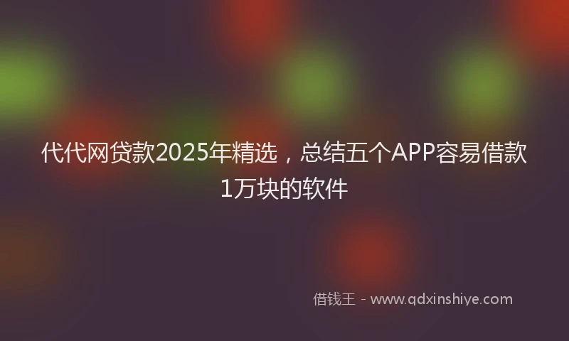 代代网贷款2025年精选，总结五个APP容易借款1万块的软件