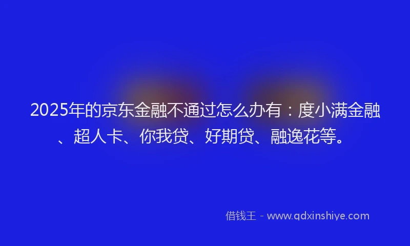 2025年的京东金融不通过怎么办有：度小满金融、超人卡、你我贷、好期贷、融逸花等。