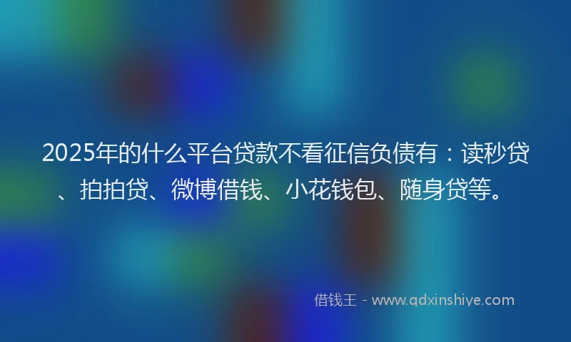2025年的什么平台贷款不看征信负债有：读秒贷、拍拍贷、微博借钱、小花钱包、随身贷等。
