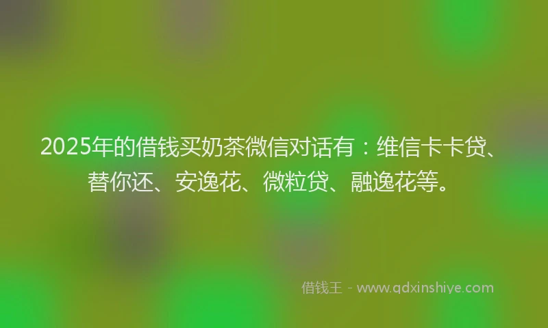 2025年的借钱买奶茶微信对话有：维信卡卡贷、替你还、安逸花、微粒贷、融逸花等。
