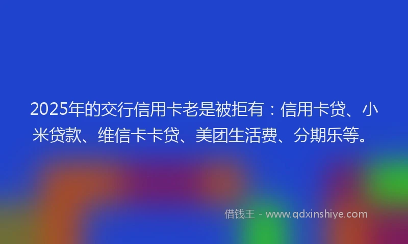 2025年的交行信用卡老是被拒有：信用卡贷、小米贷款、维信卡卡贷、美团生活费、分期乐等。