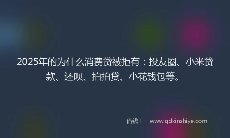2025年的为什么消费贷被拒有：投友圈、小米贷款、还呗、拍拍贷、小花钱包等。