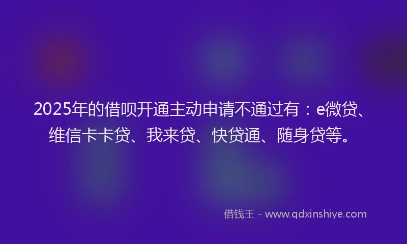 2025年的借呗开通主动申请不通过有：e微贷、维信卡卡贷、我来贷、快贷通、随身贷等。