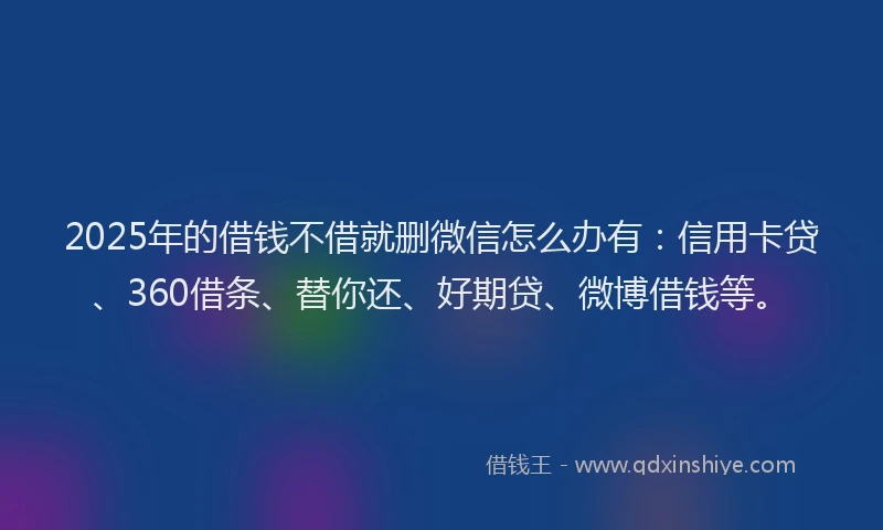 2025年的借钱不借就删微信怎么办有：信用卡贷、360借条、替你还、好期贷、微博借钱等。