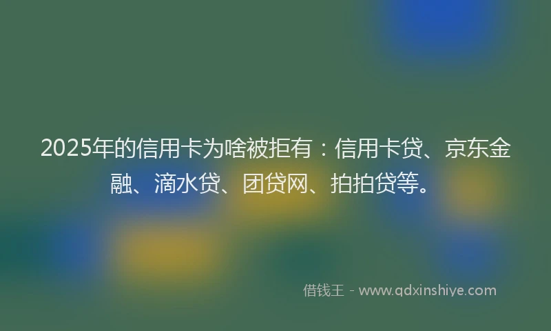 2025年的信用卡为啥被拒有：信用卡贷、京东金融、滴水贷、团贷网、拍拍贷等。
