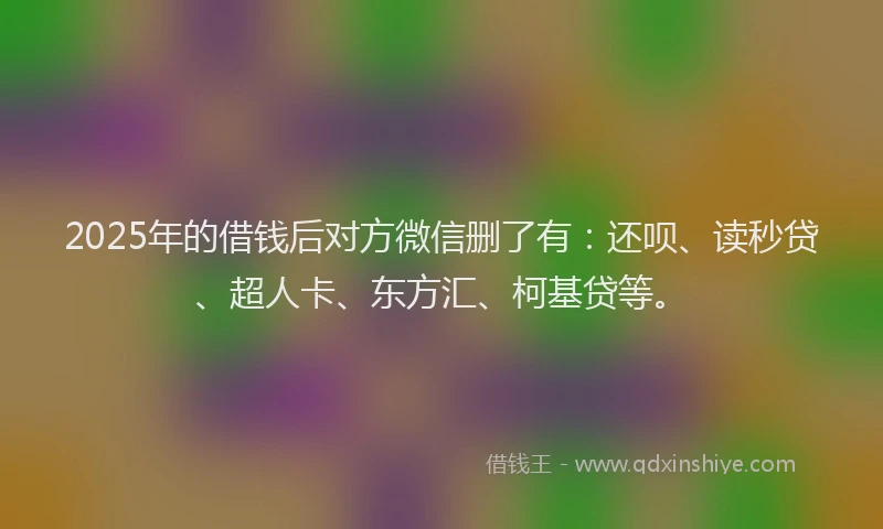2025年的借钱后对方微信删了有：还呗、读秒贷、超人卡、东方汇、柯基贷等。