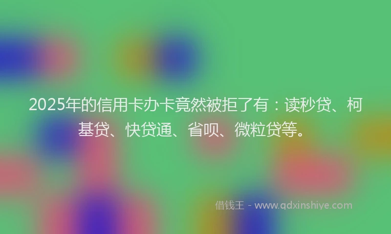 2025年的信用卡办卡竟然被拒了有：读秒贷、柯基贷、快贷通、省呗、微粒贷等。
