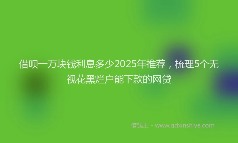 借呗一万块钱利息多少2025年推荐，梳理5个无视花黑烂户能下款的网贷