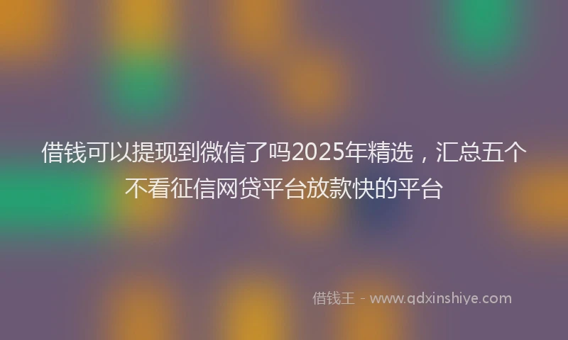 借钱可以提现到微信了吗2025年精选，汇总五个不看征信网贷平台放款快的平台