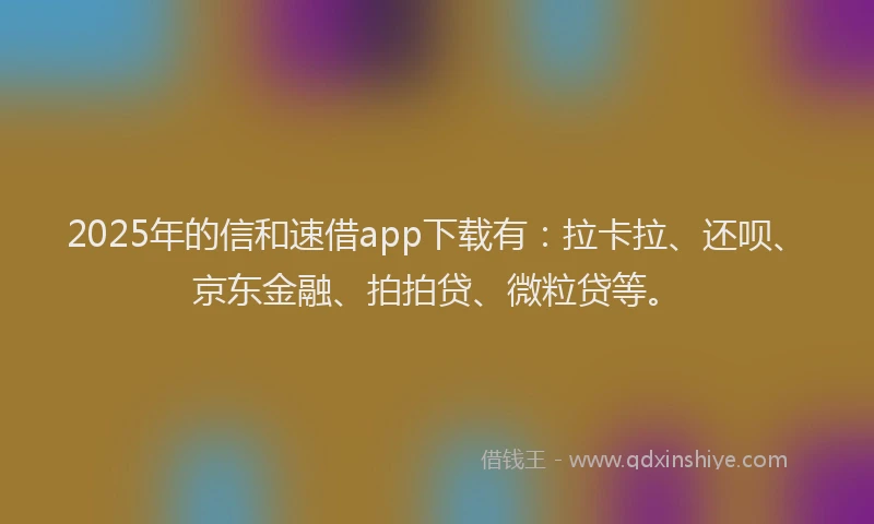 2025年的信和速借app下载有：拉卡拉、还呗、京东金融、拍拍贷、微粒贷等。