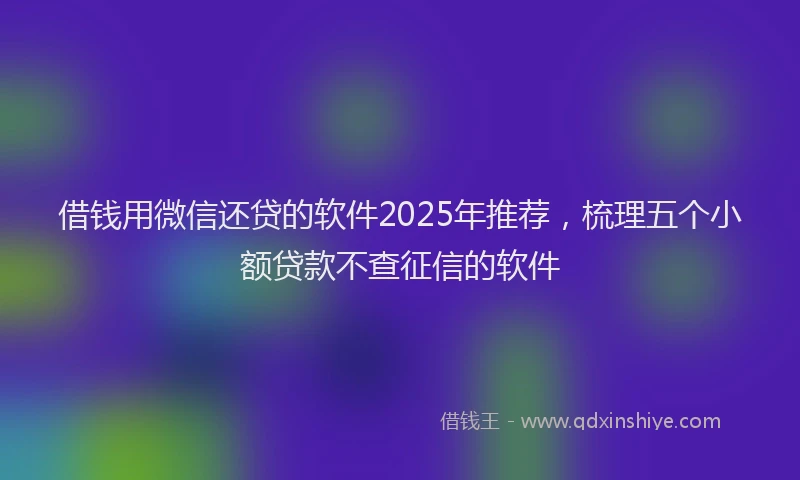 借钱用微信还贷的软件2025年推荐，梳理五个小额贷款不查征信的软件