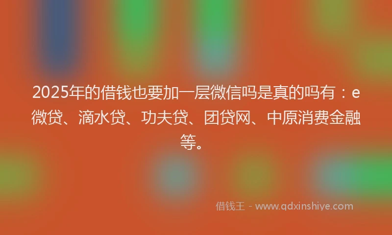 2025年的借钱也要加一层微信吗是真的吗有：e微贷、滴水贷、功夫贷、团贷网、中原消费金融等。